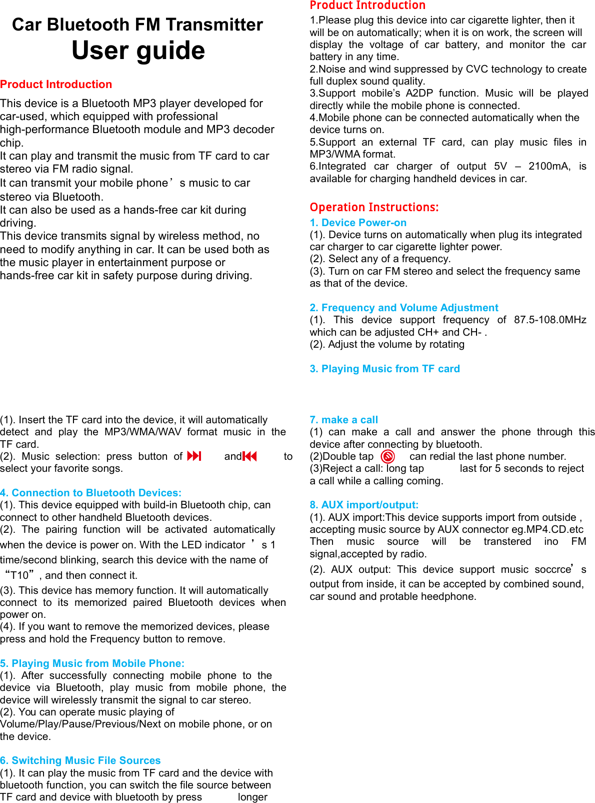    Car Bluetooth FM Transmitter User guide  Product Introduction  This device is a Bluetooth MP3 player developed for car-used, which equipped with professional high-performance Bluetooth module and MP3 decoder chip. It can play and transmit the music from TF card to car stereo via FM radio signal. It can transmit your mobile phone&rsquo;s music to car stereo via Bluetooth. It can also be used as a hands-free car kit during driving. This device transmits signal by wireless method, no need to modify anything in car. It can be used both as the music player in entertainment purpose or hands-free car kit in safety purpose during driving.          Product Introduction 1.Please plug this device into car cigarette lighter, then it will be on automatically; when it is on work, the screen will display  the  voltage  of  car  battery,  and  monitor  the  car battery in any time. 2.Noise and wind suppressed by CVC technology to create full duplex sound quality. 3.Support  mobile&rsquo;s  A2DP  function.  Music  will  be  played directly while the mobile phone is connected. 4.Mobile phone can be connected automatically when the device turns on. 5.Support  an  external  TF  card,  can  play  music  files  in MP3/WMA format. 6.Integrated  car  charger  of  output  5V  &ndash;  2100mA,  is available for charging handheld devices in car.  Operation Instructions: 1. Device Power-on (1). Device turns on automatically when plug its integrated car charger to car cigarette lighter power. (2). Select any of a frequency. (3). Turn on car FM stereo and select the frequency same as that of the device.  2. Frequency and Volume Adjustment (1).  This  device  support  frequency  of  87.5-108.0MHz which can be adjusted CH+ and CH- . (2). Adjust the volume by rotating  3. Playing Music from TF card  (1). Insert the TF card into the device, it will automatically detect  and  play  the  MP3/WMA/WAV  format  music  in  the TF card. (2).  Music  selection:  press  button  of              and              to select your favorite songs.  4. Connection to Bluetooth Devices: (1). This device equipped with build-in Bluetooth chip, can connect to other handheld Bluetooth devices. (2).  The  pairing  function  will  be  activated  automatically when the device is power on. With the LED indicator &rsquo;s 1 time/second blinking, search this device with the name of &ldquo;T10&rdquo;, and then connect it. (3). This device has memory function. It will automatically connect  to  its  memorized  paired  Bluetooth  devices  when power on. (4). If you want to remove the memorized devices, please press and hold the Frequency button to remove.  5. Playing Music from Mobile Phone: (1).  After  successfully  connecting  mobile  phone  to  the device  via  Bluetooth,  play  music  from  mobile  phone,  the device will wirelessly transmit the signal to car stereo. (2). You can operate music playing of Volume/Play/Pause/Previous/Next on mobile phone, or on the device.  6. Switching Music File Sources (1). It can play the music from TF card and the device with bluetooth function, you can switch the file source between TF card and device with bluetooth by press            longer       7. make a call   (1)  can  make  a  call  and  answer  the  phone  through  this device after connecting by bluetooth. (2)Double tap            can redial the last phone number. (3)Reject a call: long tap            last for 5 seconds to reject a call while a calling coming.      8. AUX import/output: (1). AUX import:This device supports import from outside , accepting music source by AUX connector eg.MP4.CD.etc Then  music  source  will  be  transtered  ino  FM signal,accepted by radio. (2).  AUX  output:  This  device  support  music  soccrce&rsquo;s output from inside, it can be accepted by combined sound, car sound and protable heedphone. 