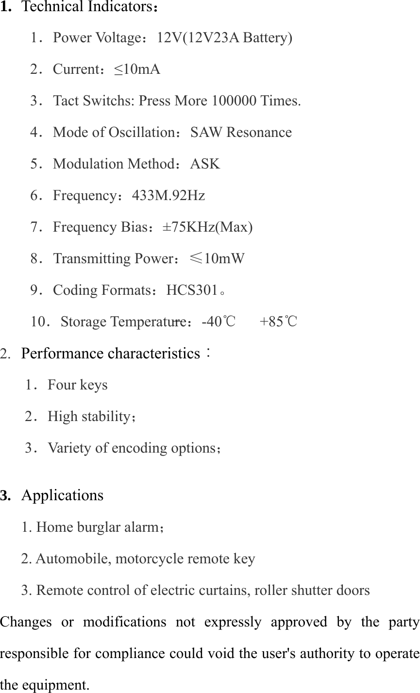 1. Technical Indicators： 1．Power Voltage：12V(12V23A Battery)   2．Current：≤10mA 3．Tact Switchs: Press More 100000 Times. 4．Mode of Oscillation：SAW Resonance 5．Modulation Method：ASK 6．Frequency：433M.92Hz 7．Frequency Bias：±75KHz(Max) 8．Transmitting Power：≤10mW 9．Coding Formats：HCS301。 10．Storage Temperature：-40℃   +85℃  2. Performance characteristics：  1．Four keys    2．High stability；  3．Variety of encoding options；  3. Applications 1. Home burglar alarm； 2. Automobile, motorcycle remote key 3. Remote control of electric curtains, roller shutter doors Changes or modifications not expressly approved by the party responsible for compliance could void the user&apos;s authority to operate the equipment. 