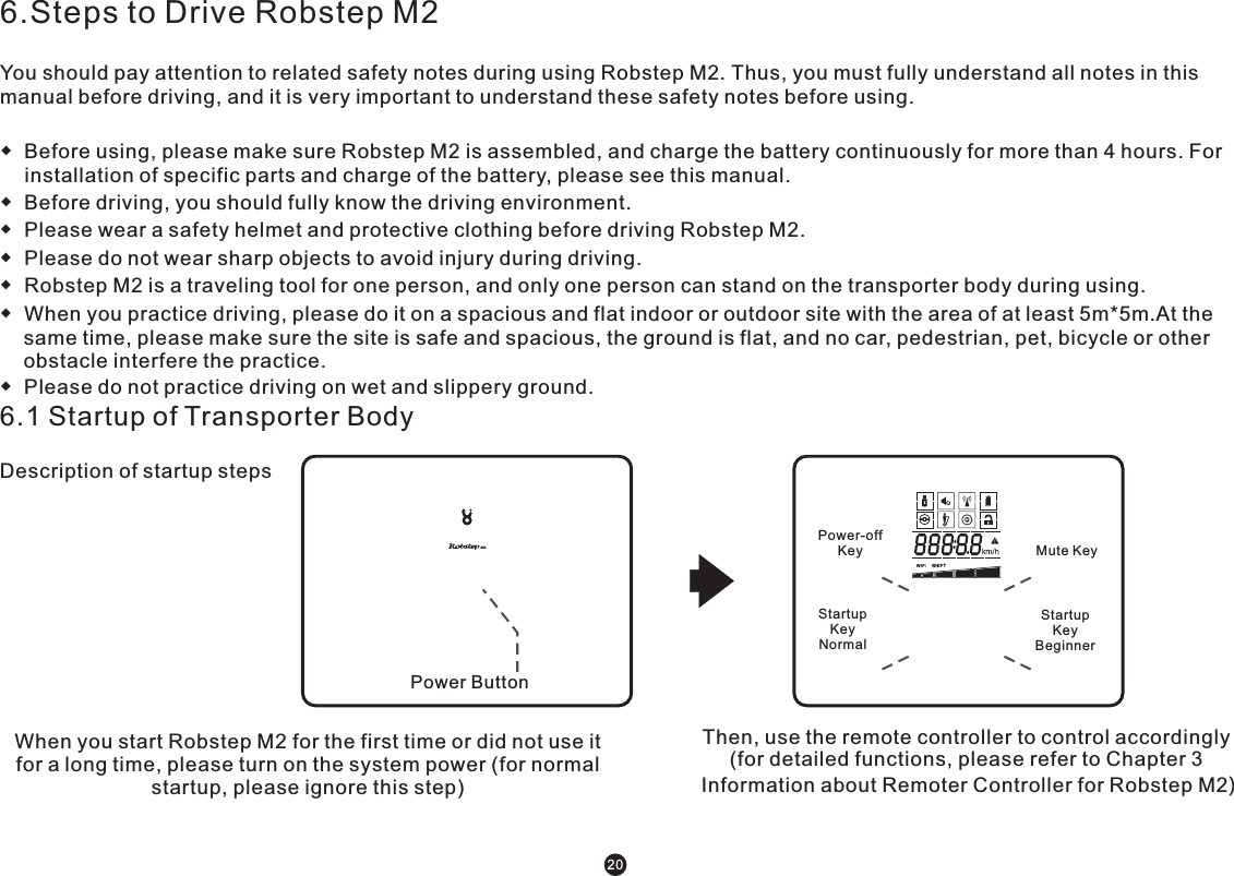 6.Steps to Drive Robstep M2You should pay attention to related safety notes during using Robstep M2. Thus, you must fully understand all notes in this manual before driving, and it is very important to understand these safety notes before using.◆  Before using, please make sure Robstep M2 is assembled, and charge the battery continuously for more than 4 hours. For installation of specific parts and charge of the battery, please see this manual. ◆  Before driving, you should fully know the driving environment. ◆  Please wear a safety helmet and protective clothing before driving Robstep M2.◆  Please do not wear sharp objects to avoid injury during driving. ◆  Robstep M2 is a traveling tool for one person, and only one person can stand on the transporter body during using.◆  When you practice driving, please do it on a spacious and flat indoor or outdoor site with the area of at least 5m*5m.At the same time, please make sure the site is safe and spacious, the ground is flat, and no car, pedestrian, pet, bicycle or other obstacle interfere the practice.◆  Please do not practice driving on wet and slippery ground.6.1 Startup of Transporter BodyDescription of startup steps When you start Robstep M2 for the first time or did not use it for a long time, please turn on the system power (for normal startup, please ignore this step) Then, use the remote controller to control accordingly (for detailed functions, please refer to Chapter 3 Information about Remoter Controller for Robstep M2) 20系统电源按钮普通模式开机键新手模式开机键关机键 静音键Startup KeyNormal Startup KeyBeginner Power ButtonPower-off Key Mute Key