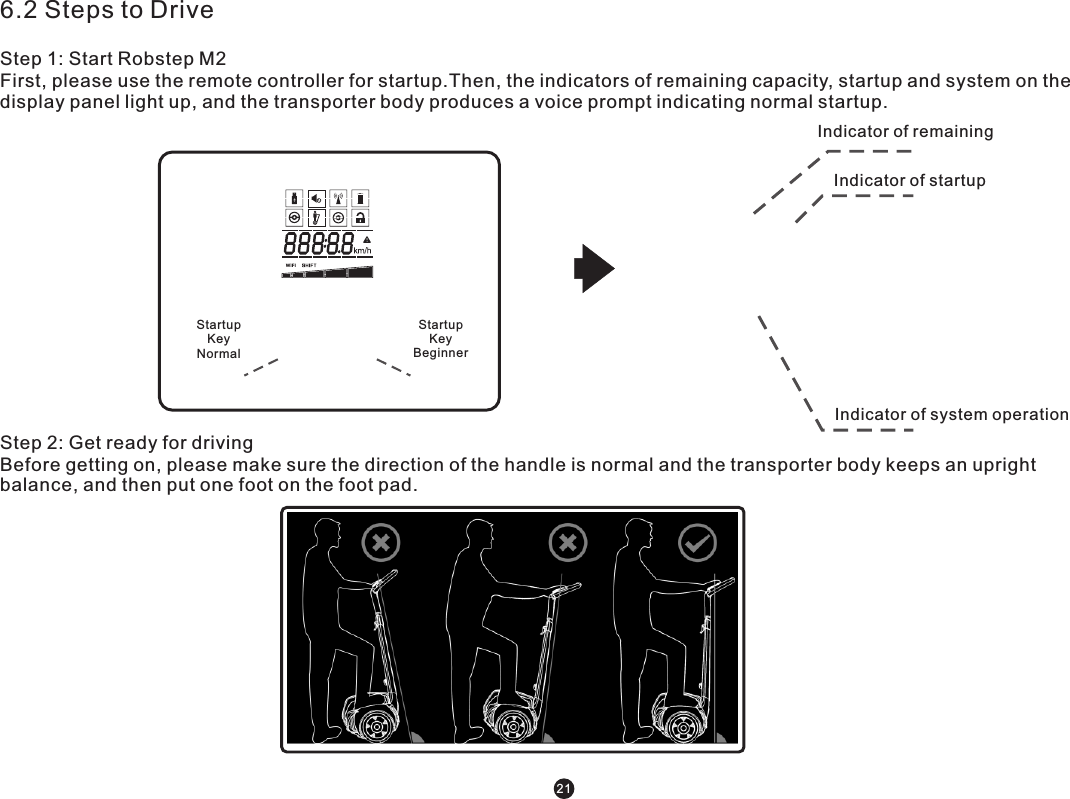 6.2 Steps to DriveStep 1: Start Robstep M2First, please use the remote controller for startup.Then, the indicators of remaining capacity, startup and system on the display panel light up, and the transporter body produces a voice prompt indicating normal startup. Startup KeyNormal Startup KeyBeginner Step 2: Get ready for drivingBefore getting on, please make sure the direction of the handle is normal and the transporter body keeps an upright balance, and then put one foot on the foot pad. Indicator of remaining Indicator of startup Indicator of system operation 21