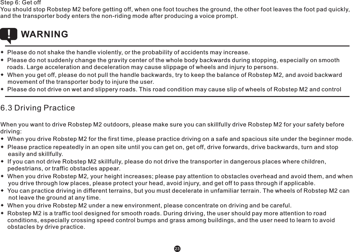 ◆  Please do not shake the handle violently, or the probability of accidents may increase.  ◆  Please do not suddenly change the gravity center of the whole body backwards during stopping, especially on smooth roads. Large acceleration and deceleration may cause slippage of wheels and injury to persons. ◆  When you get off, please do not pull the handle backwards, try to keep the balance of Robstep M2, and avoid backward movement of the transporter body to injure the user. ◆  Please do not drive on wet and slippery roads. This road condition may cause slip of wheels of Robstep M2 and control WARNING !6.3 Driving PracticeWhen you want to drive Robstep M2 outdoors, please make sure you can skillfully drive Robstep M2 for your safety before driving:◆  When you drive Robstep M2 for the first time, please practice driving on a safe and spacious site under the beginner mode.◆  Please practice repeatedly in an open site until you can get on, get off, drive forwards, drive backwards, turn and stop easily and skillfully. ◆  If you can not drive Robstep M2 skillfully, please do not drive the transporter in dangerous places where children, pedestrians, or traffic obstacles appear.◆  When you drive Robstep M2, your height increases; please pay attention to obstacles overhead and avoid them, and when you drive through low places, please protect your head, avoid injury, and get off to pass through if applicable. ◆  You can practice driving in different terrains, but you must decelerate in unfamiliar terrain. The wheels of Robstep M2 can not leave the ground at any time.◆  When you drive Robstep M2 under a new environment, please concentrate on driving and be careful.◆  Robstep M2 is a traffic tool designed for smooth roads. During driving, the user should pay more attention to road conditions, especially crossing speed control bumps and grass among buildings, and the user need to learn to avoid obstacles by drive practice. Step 6: Get offYou should stop Robstep M2 before getting off, when one foot touches the ground, the other foot leaves the foot pad quickly, and the transporter body enters the non-riding mode after producing a voice prompt. 23