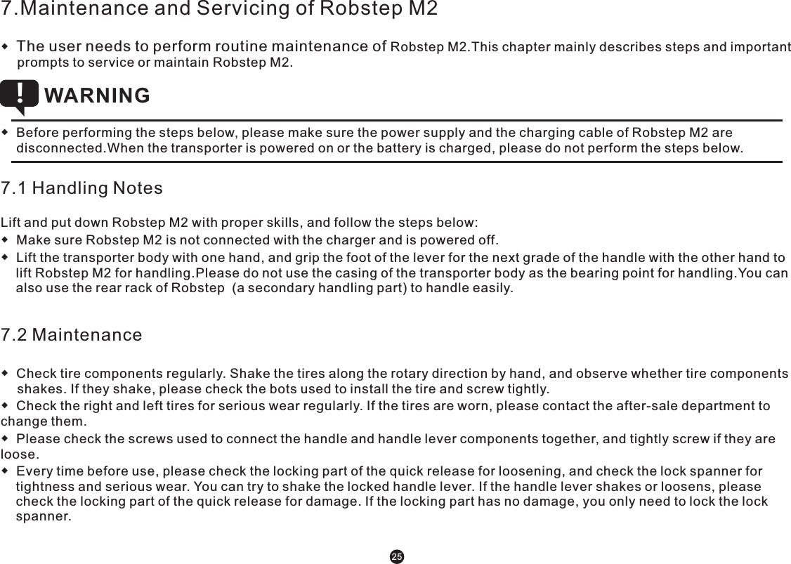 7.Maintenance and Servicing of Robstep M2◆  The user needs to perform routine maintenance of Robstep M2.This chapter mainly describes steps and important prompts to service or maintain Robstep M2. ◆  Before performing the steps below, please make sure the power supply and the charging cable of Robstep M2 are disconnected.When the transporter is powered on or the battery is charged, please do not perform the steps below.        WARNING !7.1 Handling NotesLift and put down Robstep M2 with proper skills, and follow the steps below:◆  Make sure Robstep M2 is not connected with the charger and is powered off. ◆  Lift the transporter body with one hand, and grip the foot of the lever for the next grade of the handle with the other hand to lift Robstep M2 for handling.Please do not use the casing of the transporter body as the bearing point for handling.You can also use the rear rack of Robstep  (a secondary handling part) to handle easily. 7.2 Maintenance◆  Check tire components regularly. Shake the tires along the rotary direction by hand, and observe whether tire components shakes. If they shake, please check the bots used to install the tire and screw tightly.◆  Check the right and left tires for serious wear regularly. If the tires are worn, please contact the after-sale department to change them. ◆  Please check the screws used to connect the handle and handle lever components together, and tightly screw if they are loose. ◆  Every time before use, please check the locking part of the quick release for loosening, and check the lock spanner for tightness and serious wear. You can try to shake the locked handle lever. If the handle lever shakes or loosens, please check the locking part of the quick release for damage. If the locking part has no damage, you only need to lock the lock spanner. 25