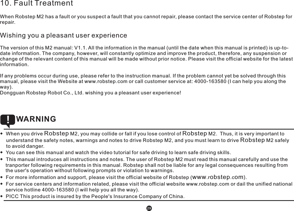 10. Fault TreatmentWhen Robstep M2 has a fault or you suspect a fault that you cannot repair, please contact the service center of Robstep for repair.Wishing you a pleasant user experienceThe version of this M2 manual: V1.1. All the information in the manual (until the date when this manual is printed) is up-to-date information. The company, however, will constantly optimize and improve the product, therefore, any suspension or change of the relevant content of this manual will be made without prior notice. Please visit the official website for the latest information. If any problems occur during use, please refer to the instruction manual. If the problem cannot yet be solved through this manual, please visit the Website at www.robstep.com or call customer service at: 4000-163580 (I can help you along the way).Dongguan Robstep Robot Co., Ltd. wishing you a pleasant user experience!  ◆  When you drive Robstep M2, you may collide or fall if you lose control of Robstep M2.  Thus, it is very important to understand the safety notes, warnings and notes to drive Robstep M2, and you must learn to drive Robstep M2 safely to avoid danger.   ◆  You can see this manual and watch the video tutorial for safe driving to learn safe driving skills. ◆  This manual introduces all instructions and notes. The user of Robstep M2 must read this manual carefully and use the tranporter following requirements in this manual. Robstep shall not be liable for any legal consequences resulting from the user&apos;s operation without following prompts or violation to warnings. ◆  For more information and support, please visit the official website of Robstep (www.robstep.com).◆  For service centers and information related, please visit the official website www.robstep.com or dail the unified national service hotline 4000-163580 (I will help you all the way).◆  PICC This product is insured by the People&apos;s Insurance Company of China.  WARNING !29