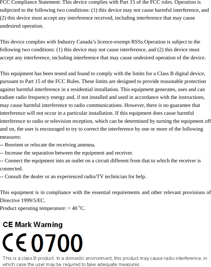 FCC Compliance Statement: This device complies with Part 15 of the FCC rules. Operation is subjected to the following two conditions: (1) this device may not cause harmful interference, and (2) this device must accept any interference received, including interference that may cause undesired operation.    This device complies with Industry Canada’s licence-exempt RSSs.Operation is subject to the following two conditions: (1) this device may not cause interference, and (2) this device must accept any interference, including interference that may cause undesired operation of the device.    This equipment has been tested and found to comply with the limits for a Class B digital device, pursuant to Part 15 of the FCC Rules. These limits are designed to provide reasonable protection against harmful interference in a residential installation. This equipment generates, uses and can radiate radio frequency energy and, if not installed and used in accordance with the instructions, may cause harmful interference to radio communications. However, there is no guarantee that interference will not occur in a particular installation. If this equipment does cause harmful interference to radio or television reception, which can be determined by turning the equipment off and on, the user is encouraged to try to correct the interference by one or more of the following measures: -- Reorient or relocate the receiving antenna. -- Increase the separation between the equipment and receiver. -- Connect the equipment into an outlet on a circuit different from that to which the receiver is connected. -- Consult the dealer or an experienced radio/TV technician for help.  This equipment is in compliance with the essential requirements and other relevant provisions of Directive 1999/5/EC. Product operating temperature: &lt; 40 oC.     