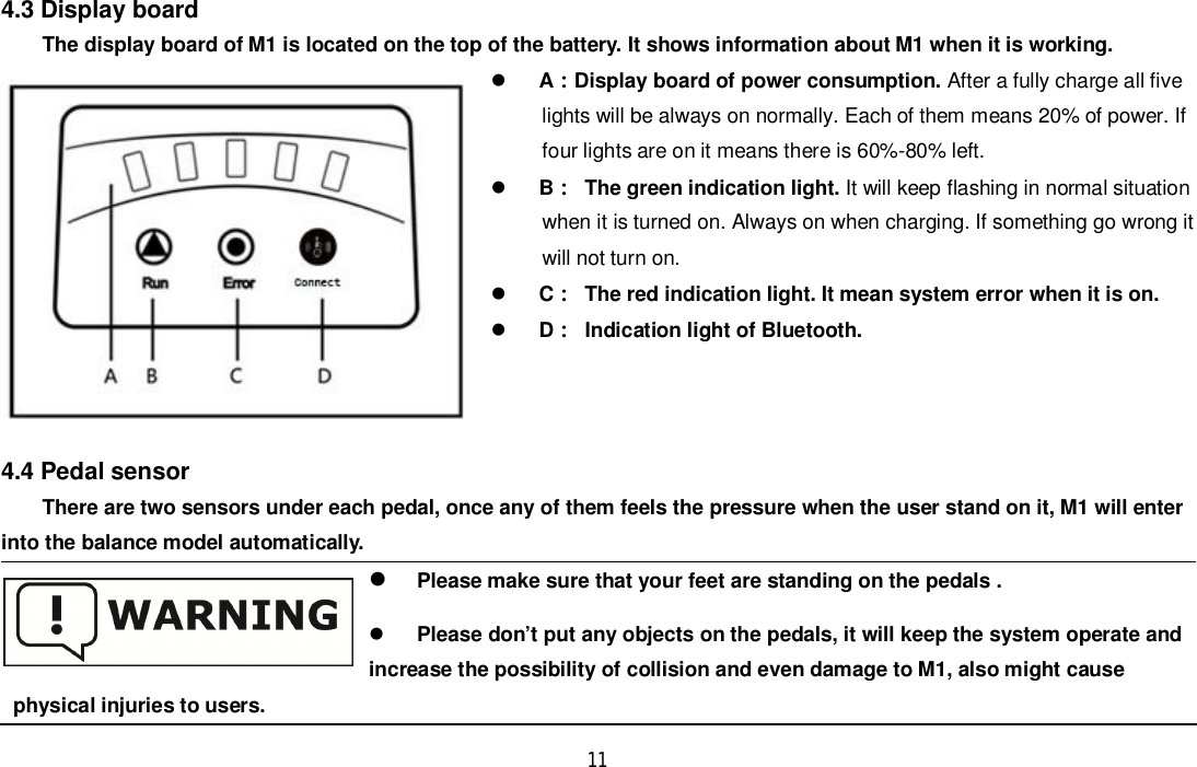 114.3 Display boardThe display board of M1 is located on the top of the battery. It shows information about M1 when it is working.ADisplay board of power consumption. After a fully charge all fivelights will be always on normally. Each of them means 20% of power. Iffour lights are on it means there is 60%-80% left.BThe green indication light. It will keep flashing in normal situationwhen it is turned on. Always on when charging. If something go wrong itwill not turn on.C  The red indication light. It mean system error when it is on.DIndication light of Bluetooth.4.4 Pedal sensorThere are two sensors under each pedal, once any of them feels the pressure when the user stand on it, M1 will enterinto the balance model automatically.Please make sure that your feet are standing on the pedals .Please don’t put any objects on the pedals, it will keep the system operate andincrease the possibility of collision and even damage to M1, also might causephysical injuries to users.