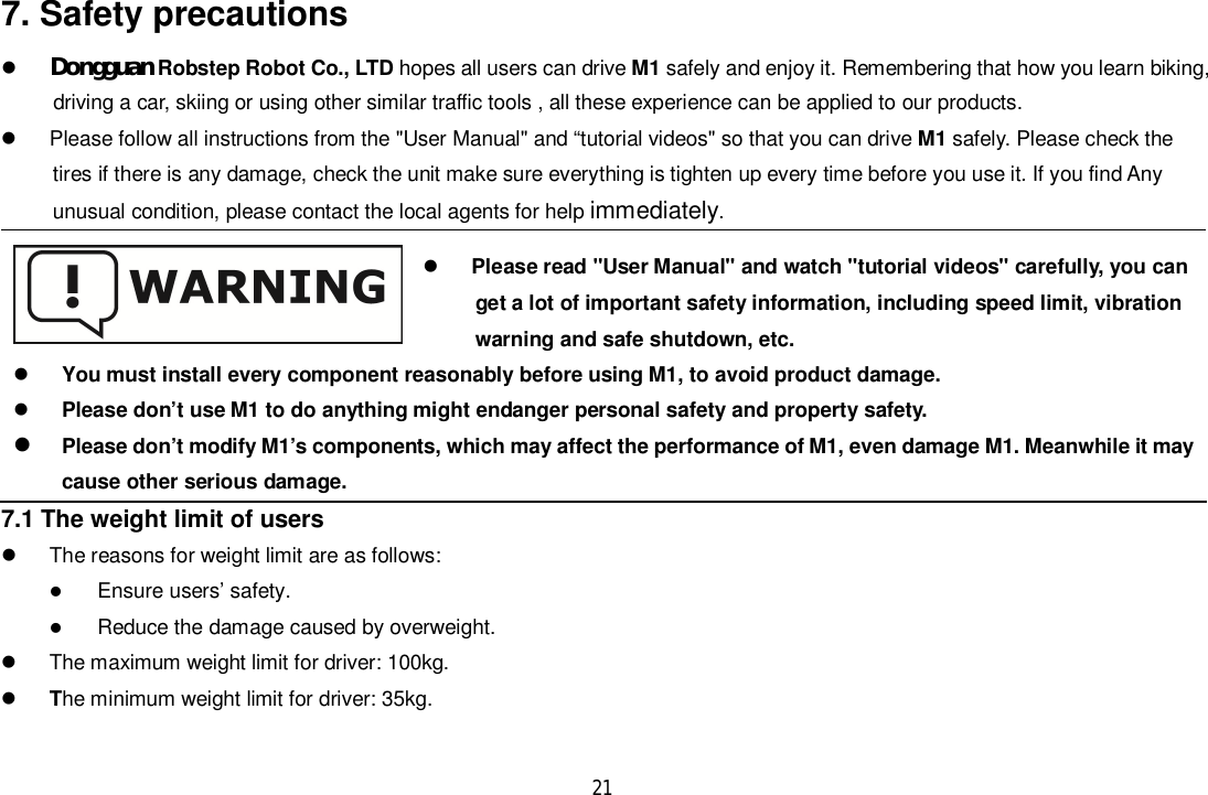 217. Safety precautionsDongguan Robstep Robot Co., LTD hopes all users can drive M1 safely and enjoy it. Remembering that how you learn biking,      driving a car, skiing or using other similar traffic tools , all these experience can be applied to our products.  Please follow all instructions from the &quot;User Manual&quot; and “tutorial videos&quot; so that you can drive M1 safely. Please check thetires if there is any damage, check the unit make sure everything is tighten up every time before you use it. If you find Anyunusual condition, please contact the local agents for help immediately.Please read &quot;User Manual&quot; and watch &quot;tutorial videos&quot; carefully, you canget a lot of important safety information, including speed limit, vibration      warning and safe shutdown, etc.You must install every component reasonably before using M1, to avoid product damage.Please don’t use M1 to do anything might endanger personal safety and property safety.Please don’t modify M1’s components, which may affect the performance of M1, even damage M1. Meanwhile it maycause other serious damage.7.1 The weight limit of users  The reasons for weight limit are as follows:Ensure users’ safety.Reduce the damage caused by overweight.  The maximum weight limit for driver: 100kg.The minimum weight limit for driver: 35kg.