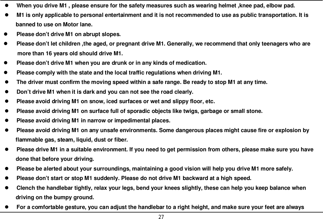 27When you drive M1 , please ensure for the safety measures such as wearing helmet ,knee pad, elbow pad.M1 is only applicable to personal entertainment and it is not recommended to use as public transportation. It is     banned to use on Motor lane.Please don’t drive M1 on abrupt slopes.Please don’t let children ,the aged, or pregnant drive M1. Generally, we recommend that only teenagers who are      more than 16 years old should drive M1.Please don’t drive M1 when you are drunk or in any kinds of medication.Please comply with the state and the local traffic regulations when driving M1.The driver must confirm the moving speed within a safe range. Be ready to stop M1 at any time.Don’t drive M1 when it is dark and you can not see the road clearly.Please avoid driving M1 on snow, iced surfaces or wet and slippy floor, etc.Please avoid driving M1 on surface full of sporadic objects like twigs, garbage or small stone.Please avoid driving M1 in narrow or impedimental places.Please avoid driving M1 on any unsafe environments. Some dangerous places might cause fire or explosion by     flammable gas, steam, liquid, dust or fiber.Please drive M1 in a suitable environment. If you need to get permission from others, please make sure you have     done that before your driving.Please be alerted about your surroundings, maintaining a good vision will help you drive M1 more safely.Please don’t start or stop M1 suddenly. Please do not drive M1 backward at a high speed.Clench the handlebar tightly, relax your legs, bend your knees slightly, these can help you keep balance when     driving on the bumpy ground.For a comfortable gesture, you can adjust the handlebar to a right height, and make sure your feet are always