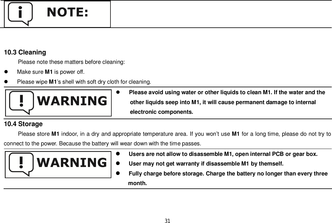 3110.3 CleaningPlease note these matters before cleaning:  Make sure M1 is power off.  Please wipe M1’s shell with soft dry cloth for cleaning.Please avoid using water or other liquids to clean M1. If the water and the      other liquids seep into M1, it will cause permanent damage to internal      electronic components.10.4 StoragePlease store M1 indoor, in a dry and appropriate temperature area. If you won’t use M1 for a long time, please do not try toconnect to the power. Because the battery will wear down with the time passes.Users are not allow to disassemble M1, open internal PCB or gear box.User may not get warranty if disassemble M1 by themself.Fully charge before storage. Charge the battery no longer than every three                                           month.