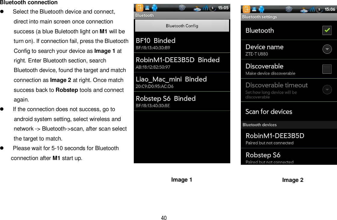 40Bluetooth connection  Select the Bluetooth device and connect,direct into main screen once connectionsuccess (a blue Buletooth light on M1 will beturn on). If connection fail, press the BluetoothConfig to search your device as Image 1 atright. Enter Bluetooth section, searchBluetooth device, found the target and matchconnection as Image 2 at right. Once matchsuccess back to Robstep tools and connectagain.  If the connection does not success, go to      android system setting, select wireless andnetwork -&gt; Bluetooth-&gt;scan, after scan selectthe target to match.  Please wait for 5-10 seconds for Bluetoothconnection after M1 start up.Image 1 Image 2