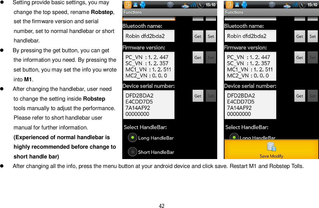 42  Setting provide basic settings, you maychange the top speed, rename Robstep,set the firmware version and serialnumber, set to normal handlebar or shorthandlebar.  By pressing the get button, you can getthe information you need. By pressing theset button, you may set the info you wroteinto M1.  After changing the handlebar, user needto change the setting inside Robsteptools manually to adjust the performance.Please refer to short handlebar usermanual for further information.(Experienced of normal handlebar ishighly recommended before change toshort handle bar)  After changing all the info, press the menu button at your android device and click save. Restart M1 and Robstep Tolls.