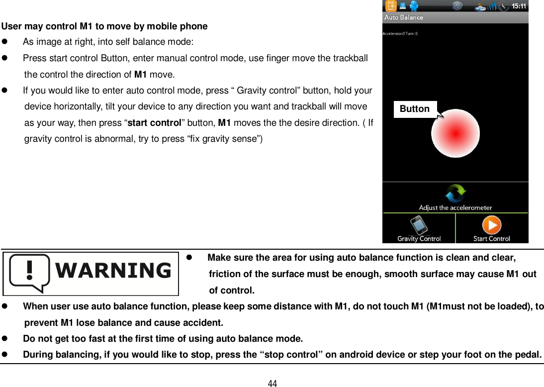 44User may control M1 to move by mobile phone  As image at right, into self balance mode:  Press start control Button, enter manual control mode, use finger move the trackball      the control the direction of M1 move.  If you would like to enter auto control mode, press “ Gravity control” button, hold your      device horizontally, tilt your device to any direction you want and trackball will moveas your way, then press “start control” button, M1 moves the the desire direction. ( Ifgravity control is abnormal, try to press “fix gravity sense”)Make sure the area for using auto balance function is clean and clear,friction of the surface must be enough, smooth surface may cause M1 outof control.When user use auto balance function, please keep some distance with M1, do not touch M1 (M1must not be loaded), toprevent M1 lose balance and cause accident.Do not get too fast at the first time of using auto balance mode.During balancing, if you would like to stop, press the “stop control” on android device or step your foot on the pedal.Button