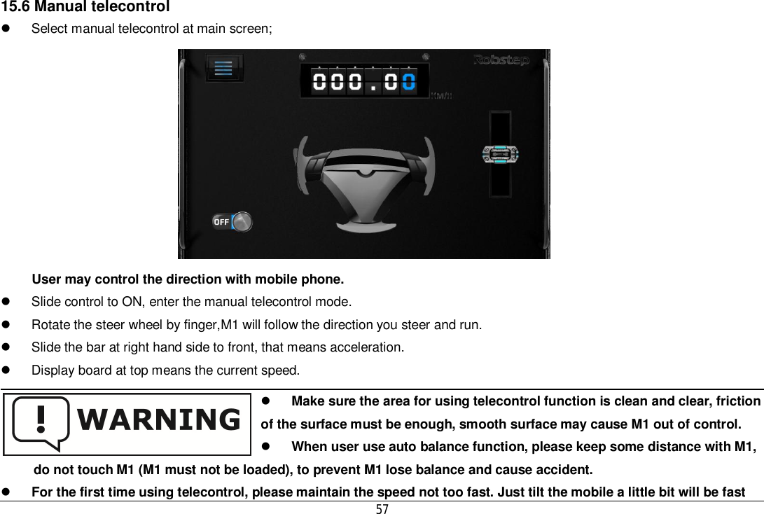 5715.6 Manual telecontrol  Select manual telecontrol at main screen;User may control the direction with mobile phone.  Slide control to ON, enter the manual telecontrol mode.  Rotate the steer wheel by finger,M1 will follow the direction you steer and run.  Slide the bar at right hand side to front, that means acceleration.  Display board at top means the current speed.Make sure the area for using telecontrol function is clean and clear, frictionof the surface must be enough, smooth surface may cause M1 out of control.When user use auto balance function, please keep some distance with M1,do not touch M1 (M1 must not be loaded), to prevent M1 lose balance and cause accident.For the first time using telecontrol, please maintain the speed not too fast. Just tilt the mobile a little bit will be fast