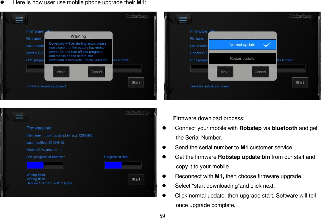 59  Here is how user use mobile phone upgrade their M1:Firmware download process:  Connect your mobile with Robstep via bluetooth and get      the Serial Number.  Send the serial number to M1 customer service.  Get the firmware Robstep update bin from our staff and      copy it to your mobile .  Reconnect with M1, then choose firmware upgrade.  Select “start downloading”and click next.  Click normal update, then upgrade start. Software will tell                                                                once upgrade complete.