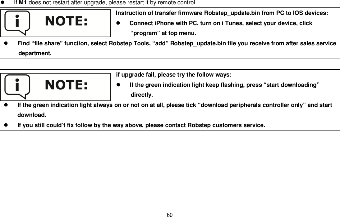 60 If M1 does not restart after upgrade, please restart it by remote control.Instruction of transfer firmware Robstep_update.bin from PC to IOS devices:Connect iPhone with PC, turn on i Tunes, select your device, click      “program” at top menu.Find “file share” function, select Robstep Tools, “add” Robstep_update.bin file you receive from after sales service     department.if upgrade fail, please try the follow ways:If the green indication light keep flashing, press “start downloading”     directly.If the green indication light always on or not on at all, please tick “download peripherals controller only” and startdownload.If you still could’t fix follow by the way above, please contact Robstep customers service.