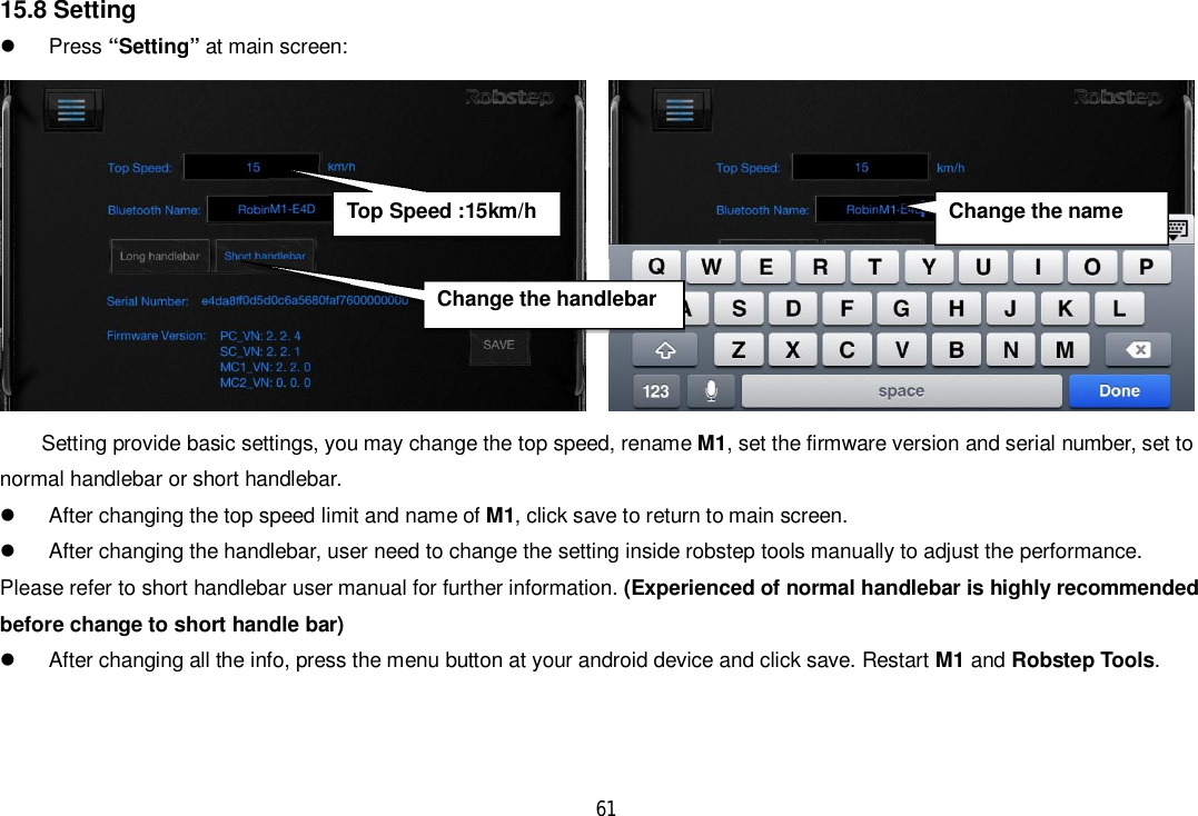 6115.8 Setting Press “Setting” at main screen:Setting provide basic settings, you may change the top speed, rename M1, set the firmware version and serial number, set tonormal handlebar or short handlebar.  After changing the top speed limit and name of M1, click save to return to main screen.  After changing the handlebar, user need to change the setting inside robstep tools manually to adjust the performance.Please refer to short handlebar user manual for further information. (Experienced of normal handlebar is highly recommendedbefore change to short handle bar)  After changing all the info, press the menu button at your android device and click save. Restart M1 and Robstep Tools.Change the nameChange the handlebarTop Speed :15km/h