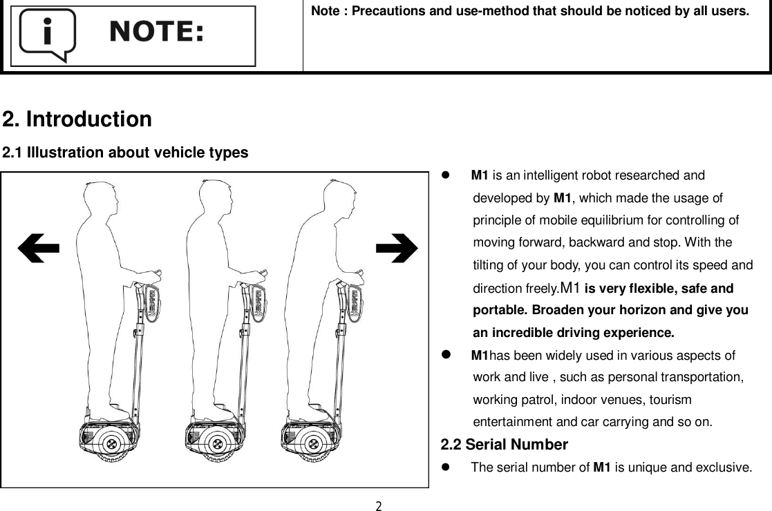 2Note : Precautions and use-method that should be noticed by all users.2. Introduction2.1 Illustration about vehicle typesM1 is an intelligent robot researched anddeveloped by M1, which made the usage ofprinciple of mobile equilibrium for controlling ofmoving forward, backward and stop. With thetilting of your body, you can control its speed anddirection freely.M1 is very flexible, safe andportable. Broaden your horizon and give youan incredible driving experience.M1has been widely used in various aspects ofwork and live , such as personal transportation,working patrol, indoor venues, tourismentertainment and car carrying and so on.2.2 Serial Number  The serial number of M1 is unique and exclusive.