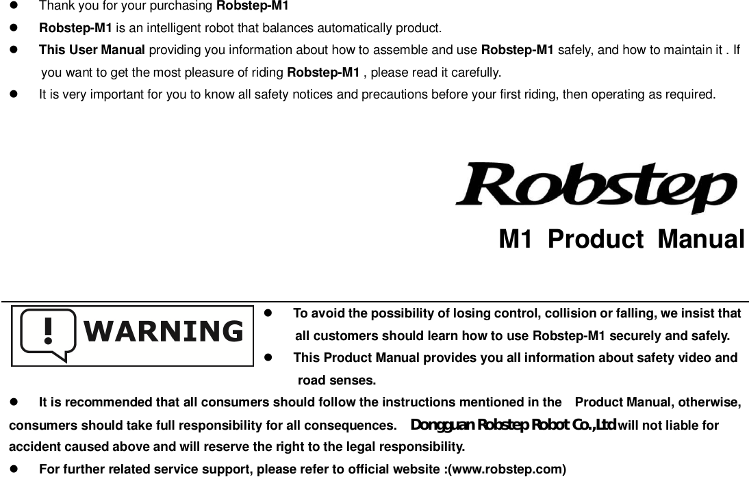   Thank you for your purchasing Robstep-M1Robstep-M1 is an intelligent robot that balances automatically product.This User Manual providing you information about how to assemble and use Robstep-M1 safely, and how to maintain it . Ifyou want to get the most pleasure of riding Robstep-M1 , please read it carefully.  It is very important for you to know all safety notices and precautions before your first riding, then operating as required.  M1 Product ManualTo avoid the possibility of losing control, collision or falling, we insist thatall customers should learn how to use Robstep-M1 securely and safely.This Product Manual provides you all information about safety video androad senses.It is recommended that all consumers should follow the instructions mentioned in the   Product Manual, otherwise,consumers should take full responsibility for all consequences. Dongguan Robstep Robot Co.,Ltdwill not liable foraccident caused above and will reserve the right to the legal responsibility.For further related service support, please refer to official website :(www.robstep.com)