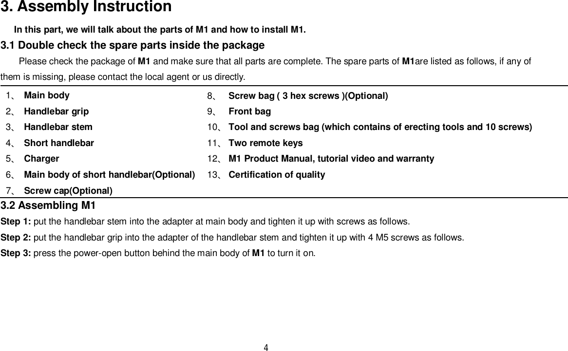 43. Assembly InstructionIn this part, we will talk about the parts of M1 and how to install M1.3.1 Double check the spare parts inside the packagePlease check the package of M1 and make sure that all parts are complete. The spare parts of M1are listed as follows, if any ofthem is missing, please contact the local agent or us directly.1󵚞Main body2󵚞Handlebar grip3󵚞Handlebar stem4󵚞Short handlebar5󵚞Charger6󵚞Main body of short handlebar(Optional)7󵚞Screw cap(Optional)8󵚞Screw bag ( 3 hex screws )(Optional)9󵚞Front bag10󵚞Tool and screws bag (which contains of erecting tools and 10 screws)11󵚞Two remote keys12󵚞M1 Product Manual, tutorial video and warranty13󵚞Certification of quality3.2 Assembling M1Step 1: put the handlebar stem into the adapter at main body and tighten it up with screws as follows.Step 2: put the handlebar grip into the adapter of the handlebar stem and tighten it up with 4 M5 screws as follows.Step 3: press the power-open button behind the main body of M1 to turn it on.