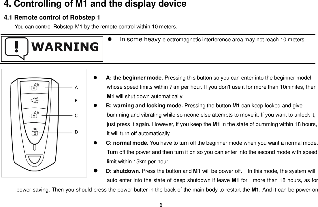 64. Controlling of M1 and the display device4.1 Remote control of Robstep 1You can control Robstep-M1 by the remote control within 10 meters.A: the beginner mode. Pressing this button so you can enter into the beginner modelwhose speed limits within 7km per hour. If you don’t use it for more than 10minites, thenM1 will shut down automatically.B: warning and locking mode. Pressing the button M1 can keep locked and givebumming and vibrating while someone else attempts to move it. If you want to unlock it,just press it again. However, if you keep the M1 in the state of bumming within 18 hours,it will turn off automatically.C: normal mode. You have to turn off the beginner mode when you want a normal mode.Turn off the power and then turn it on so you can enter into the second mode with speedlimit within 15km per hour.D: shutdown. Press the button and M1 will be power off.   In this mode, the system willauto enter into the state of deep shutdown if leave M1 for   more than 18 hours, as forpower saving, Then you should press the power butter in the back of the main body to restart the M1, And it can be power on  In some heavy electromagnetic interference area may not reach 10 meters
