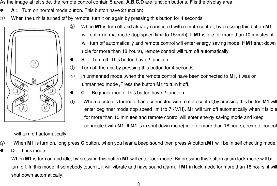 8As the image at left side, the remote control contain 5 area. A,B,C,D are function buttons, F is the display area.A  Turn on normal mode button. This button have 2 function:  When the unit is turned off by remote, turn it on again by pressing this button for 4 seconds. When M1 is turn off and already connected with remote control, by pressing this button M1will enter normal mode (top speed limit to 15km/h). If M1 is idle for more than 10 minutes, itwill turn off automatically and remote control will enter energy saving mode. If M1 shut down(idle for more than 18 hours), remote control will turn off automatically.B  Turn off. This button have 2 function:  Turn off the unit by pressing this button for 4 seconds.  In unmanned mode ,when the remote control have been connected to M1,It was onunmanned mode ,Press the button M1 to turn it off.C  Beginner mode. This button have 2 function:   When robstep is turned off and connected with remote control,by pressing this button M1 willenter beginner mode (top speed limit to 7KM/H). M1 will turn off automatically when it is idlefor more than 10 minutes and remote control will enter energy saving mode and keepconnected with M1. If M1 is in shut down mode( idle for more than 18 hours), remote controlwill turn off automatically.  When M1 is turn on, long press C button, when you hear a beep sound then press A button,M1 will be in self checking mode.D Lock modeWhen M1 is turn on and idle, by pressing this button M1 will enter lock mode. By pressing this button again lock mode will beturn off. In this mode, if somebody touch it, it will vibrate and have sound alarm. If M1 in lock mode for more than 18 hours, it willshut down automatically.