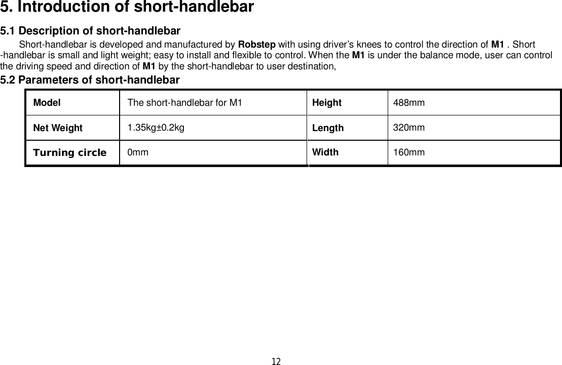 125. Introduction of short-handlebar5.1 Description of short-handlebarShort-handlebar is developed and manufactured by Robstep with using driver’s knees to control the direction of M1 . Short-handlebar is small and light weight; easy to install and flexible to control. When the M1 is under the balance mode, user can controlthe driving speed and direction of M1 by the short-handlebar to user destination,5.2 Parameters of short-handlebarModel The short-handlebar for M1 Height 488mmNet Weight 1.35kg±0.2kg Length 320mmTurning circle 0mm Width 160mm