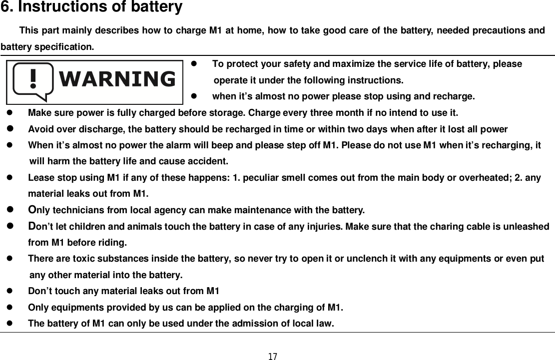 176. Instructions of batteryThis part mainly describes how to charge M1 at home, how to take good care of the battery, needed precautions andbattery specification.To protect your safety and maximize the service life of battery, pleaseoperate it under the following instructions.when it’s almost no power please stop using and recharge.Make sure power is fully charged before storage. Charge every three month if no intend to use it.Avoid over discharge, the battery should be recharged in time or within two days when after it lost all powerWhen it’s almost no power the alarm will beep and please step off M1. Please do not use M1 when it’s recharging, itwill harm the battery life and cause accident.Lease stop using M1 if any of these happens: 1. peculiar smell comes out from the main body or overheated; 2. anymaterial leaks out from M1.Only technicians from local agency can make maintenance with the battery.Don’t let children and animals touch the battery in case of any injuries. Make sure that the charing cable is unleashedfrom M1 before riding.There are toxic substances inside the battery, so never try to open it or unclench it with any equipments or even putany other material into the battery.Don’t touch any material leaks out from M1Only equipments provided by us can be applied on the charging of M1.The battery of M1 can only be used under the admission of local law.