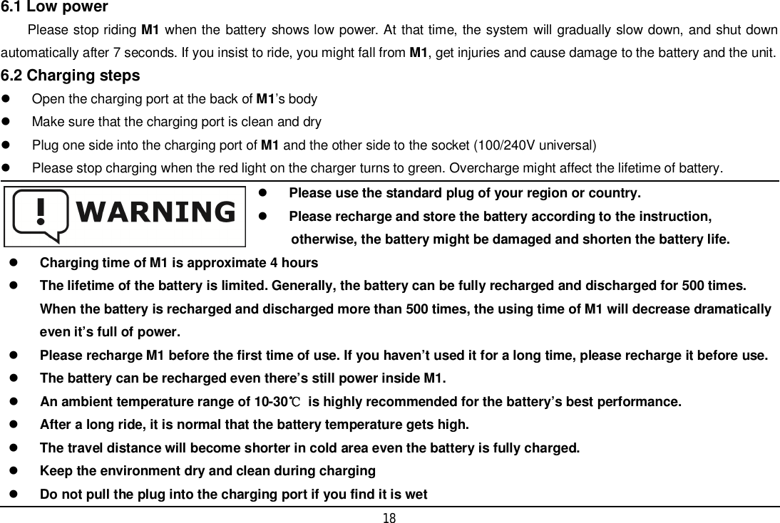 186.1 Low powerPlease stop riding M1 when the battery shows low power. At that time, the system will gradually slow down, and shut downautomatically after 7 seconds. If you insist to ride, you might fall from M1, get injuries and cause damage to the battery and the unit.6.2 Charging steps  Open the charging port at the back of M1’s body  Make sure that the charging port is clean and dry  Plug one side into the charging port of M1 and the other side to the socket (100/240V universal)  Please stop charging when the red light on the charger turns to green. Overcharge might affect the lifetime of battery.Please use the standard plug of your region or country.Please recharge and store the battery according to the instruction,otherwise, the battery might be damaged and shorten the battery life.Charging time of M1 is approximate 4 hoursThe lifetime of the battery is limited. Generally, the battery can be fully recharged and discharged for 500 times.When the battery is recharged and discharged more than 500 times, the using time of M1 will decrease dramaticallyeven it’s full of power.Please recharge M1 before the first time of use. If you haven’t used it for a long time, please recharge it before use.The battery can be recharged even there’s still power inside M1.An ambient temperature range of 10-30  is highly recommended for the battery’s best performance.After a long ride, it is normal that the battery temperature gets high.The travel distance will become shorter in cold area even the battery is fully charged.Keep the environment dry and clean during chargingDo not pull the plug into the charging port if you find it is wet