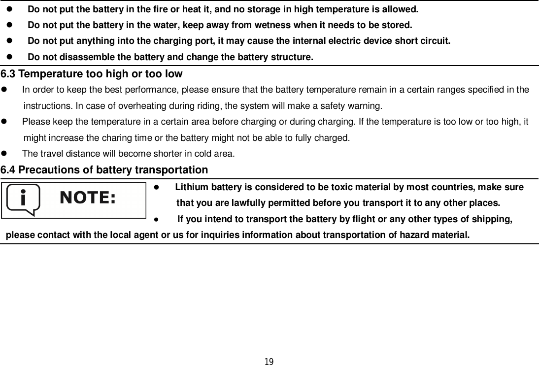 19Do not put the battery in the fire or heat it, and no storage in high temperature is allowed.Do not put the battery in the water, keep away from wetness when it needs to be stored.Do not put anything into the charging port, it may cause the internal electric device short circuit.Do not disassemble the battery and change the battery structure.6.3 Temperature too high or too low  In order to keep the best performance, please ensure that the battery temperature remain in a certain ranges specified in theinstructions. In case of overheating during riding, the system will make a safety warning.  Please keep the temperature in a certain area before charging or during charging. If the temperature is too low or too high, itmight increase the charing time or the battery might not be able to fully charged.  The travel distance will become shorter in cold area.6.4 Precautions of battery transportationLithium battery is considered to be toxic material by most countries, make surethat you are lawfully permitted before you transport it to any other places.     If you intend to transport the battery by flight or any other types of shipping,please contact with the local agent or us for inquiries information about transportation of hazard material.