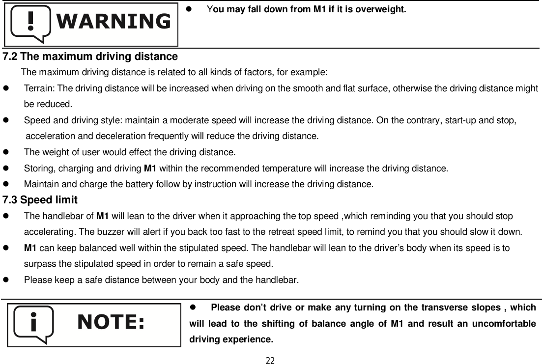 22 You may fall down from M1 if it is overweight.7.2 The maximum driving distanceThe maximum driving distance is related to all kinds of factors, for example:  Terrain: The driving distance will be increased when driving on the smooth and flat surface, otherwise the driving distance mightbe reduced.  Speed and driving style: maintain a moderate speed will increase the driving distance. On the contrary, start-up and stop,      acceleration and deceleration frequently will reduce the driving distance.  The weight of user would effect the driving distance.  Storing, charging and driving M1 within the recommended temperature will increase the driving distance.  Maintain and charge the battery follow by instruction will increase the driving distance.7.3 Speed limit  The handlebar of M1 will lean to the driver when it approaching the top speed ,which reminding you that you should stopaccelerating. The buzzer will alert if you back too fast to the retreat speed limit, to remind you that you should slow it down.M1 can keep balanced well within the stipulated speed. The handlebar will lean to the driver’s body when its speed is tosurpass the stipulated speed in order to remain a safe speed.  Please keep a safe distance between your body and the handlebar.Please don’t drive or make any turning on the transverse slopes , whichwill lead to the shifting of balance angle of M1 and result an uncomfortabledriving experience.