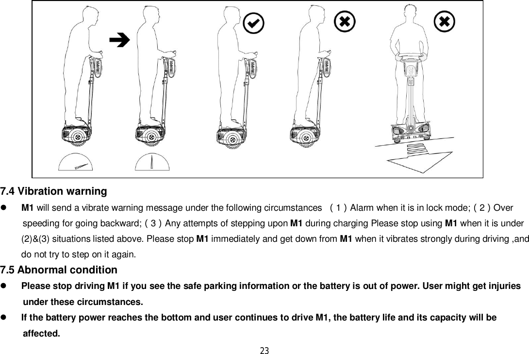 237.4 Vibration warningM1 will send a vibrate warning message under the following circumstances 1Alarm when it is in lock mode;2Over      speeding for going backward;3Any attempts of stepping upon M1 during charging Please stop using M1 when it is under(2)&amp;(3) situations listed above. Please stop M1 immediately and get down from M1 when it vibrates strongly during driving ,anddo not try to step on it again.7.5 Abnormal conditionPlease stop driving M1 if you see the safe parking information or the battery is out of power. User might get injuries      under these circumstances.If the battery power reaches the bottom and user continues to drive M1, the battery life and its capacity will be     affected.
