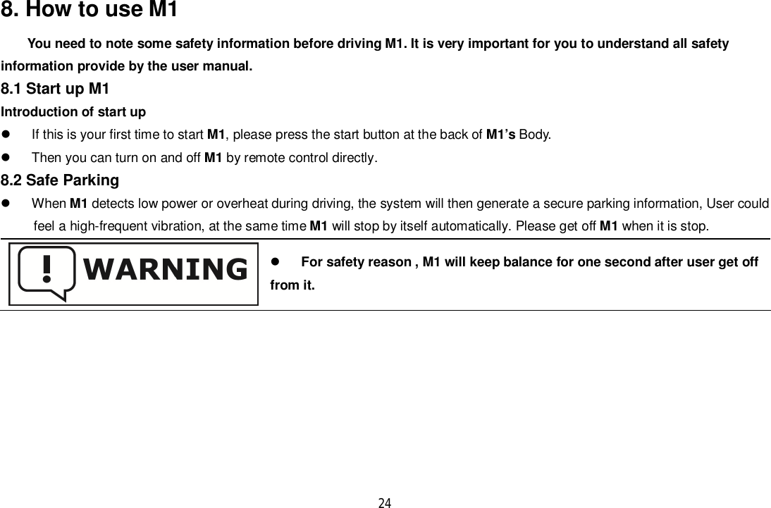 248. How to use M1You need to note some safety information before driving M1. It is very important for you to understand all safetyinformation provide by the user manual.8.1 Start up M1Introduction of start up  If this is your first time to start M1, please press the start button at the back of M1’s Body.  Then you can turn on and off M1 by remote control directly.8.2 Safe Parking When M1 detects low power or overheat during driving, the system will then generate a secure parking information, User could      feel a high-frequent vibration, at the same time M1 will stop by itself automatically. Please get off M1 when it is stop.For safety reason , M1 will keep balance for one second after user get offfrom it.