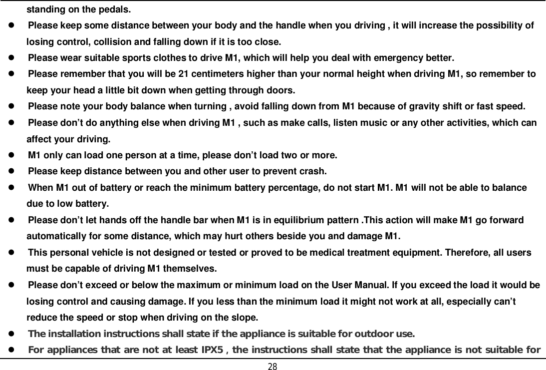 28     standing on the pedals.Please keep some distance between your body and the handle when you driving , it will increase the possibility of     losing control, collision and falling down if it is too close.Please wear suitable sports clothes to drive M1, which will help you deal with emergency better.Please remember that you will be 21 centimeters higher than your normal height when driving M1, so remember to     keep your head a little bit down when getting through doors.Please note your body balance when turning , avoid falling down from M1 because of gravity shift or fast speed.Please don’t do anything else when driving M1 , such as make calls, listen music or any other activities, which can     affect your driving.M1 only can load one person at a time, please don’t load two or more.Please keep distance between you and other user to prevent crash.When M1 out of battery or reach the minimum battery percentage, do not start M1. M1 will not be able to balance     due to low battery.Please don’t let hands off the handle bar when M1 is in equilibrium pattern .This action will make M1 go forward     automatically for some distance, which may hurt others beside you and damage M1.This personal vehicle is not designed or tested or proved to be medical treatment equipment. Therefore, all users     must be capable of driving M1 themselves.Please don’t exceed or below the maximum or minimum load on the User Manual. If you exceed the load it would be     losing control and causing damage. If you less than the minimum load it might not work at all, especially can’t     reduce the speed or stop when driving on the slope.The installation instructions shall state if the appliance is suitable for outdoor use.For appliances that are not at least IPX5the instructions shall state that the appliance is not suitable for