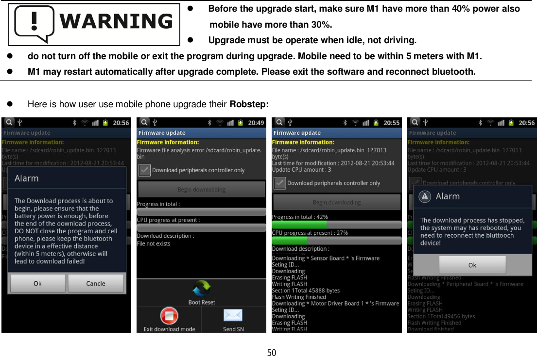 50  Here is how user use mobile phone upgrade their Robstep:Before the upgrade start, make sure M1 have more than 40% power also      mobile have more than 30%.Upgrade must be operate when idle, not driving.do not turn off the mobile or exit the program during upgrade. Mobile need to be within 5 meters with M1.M1 may restart automatically after upgrade complete. Please exit the software and reconnect bluetooth.