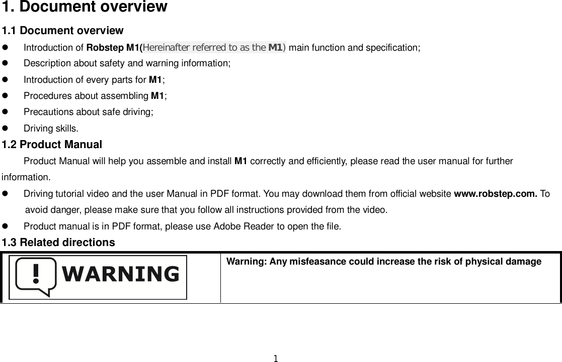 11. Document overview1.1 Document overview  Introduction of Robstep M1(Hereinafter referred to as the M1)main function and specification;  Description about safety and warning information;  Introduction of every parts for M1;  Procedures about assembling M1;  Precautions about safe driving;  Driving skills.1.2 Product ManualProduct Manual will help you assemble and install M1 correctly and efficiently, please read the user manual for furtherinformation.  Driving tutorial video and the user Manual in PDF format. You may download them from official website www.robstep.com. Toavoid danger, please make sure that you follow all instructions provided from the video.  Product manual is in PDF format, please use Adobe Reader to open the file.1.3 Related directionsWarning: Any misfeasance could increase the risk of physical damage