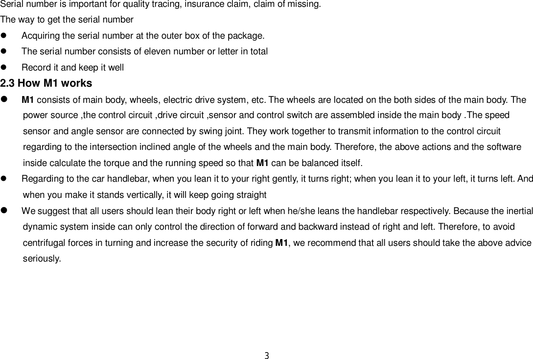 3Serial number is important for quality tracing, insurance claim, claim of missing.The way to get the serial number  Acquiring the serial number at the outer box of the package.  The serial number consists of eleven number or letter in total  Record it and keep it well2.3 How M1 worksM1 consists of main body, wheels, electric drive system, etc. The wheels are located on the both sides of the main body. Thepower source ,the control circuit ,drive circuit ,sensor and control switch are assembled inside the main body .The speedsensor and angle sensor are connected by swing joint. They work together to transmit information to the control circuitregarding to the intersection inclined angle of the wheels and the main body. Therefore, the above actions and the softwareinside calculate the torque and the running speed so that M1 can be balanced itself.  Regarding to the car handlebar, when you lean it to your right gently, it turns right; when you lean it to your left, it turns left. Andwhen you make it stands vertically, it will keep going straightWe suggest that all users should lean their body right or left when he/she leans the handlebar respectively. Because the inertialdynamic system inside can only control the direction of forward and backward instead of right and left. Therefore, to avoidcentrifugal forces in turning and increase the security of riding M1, we recommend that all users should take the above adviceseriously.
