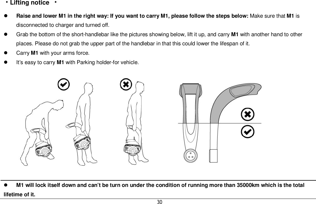 30󵠜Lifting notice 󵠜Raise and lower M1 in the right way: If you want to carry M1, please follow the steps below: Make sure that M1 isdisconnected to charger and turned off.  Grab the bottom of the short-handlebar like the pictures showing below, lift it up, and carry M1 with another hand to otherplaces. Please do not grab the upper part of the handlebar in that this could lower the lifespan of it. Carry M1 with your arms force.  It’s easy to carry M1 with Parking holder-for vehicle.M1 will lock itself down and can’t be turn on under the condition of running more than 35000km which is the totallifetime of it.