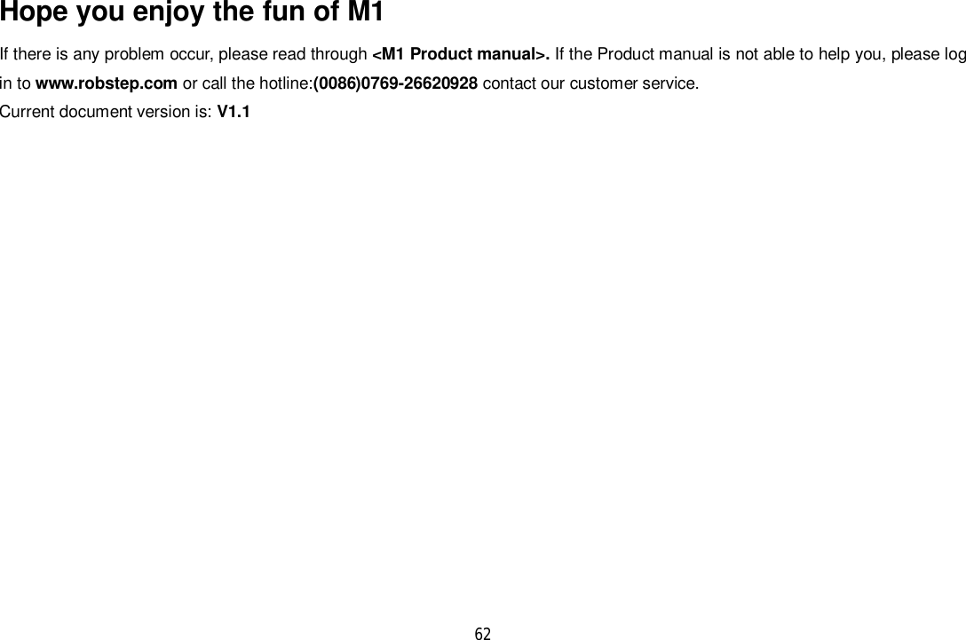 62Hope you enjoy the fun of M1If there is any problem occur, please read through &lt;M1 Product manual&gt;. If the Product manual is not able to help you, please login to www.robstep.com or call the hotline:(0086)0769-26620928 contact our customer service.Current document version is: V1.1