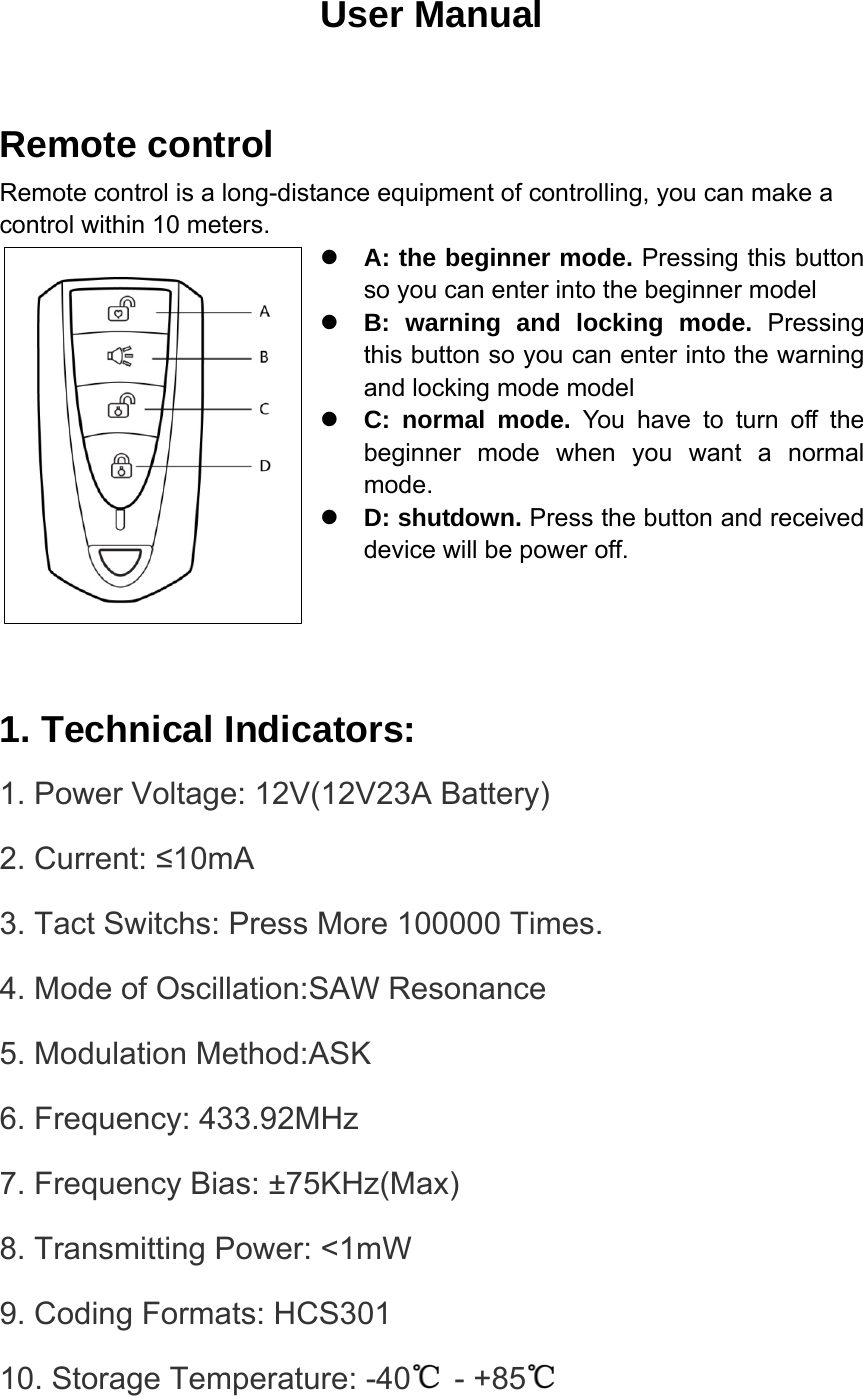 User Manual  Remote control Remote control is a long-distance equipment of controlling, you can make a control within 10 meters. z A: the beginner mode. Pressing this button so you can enter into the beginner model   z B: warning and locking mode. Pressing this button so you can enter into the warning and locking mode model z C: normal mode. You have to turn off the beginner mode when you want a normal mode.  z D: shutdown. Press the button and received device will be power off.     1. Technical Indicators: 1. Power Voltage: 12V(12V23A Battery) 2. Current: ≤10mA 3. Tact Switchs: Press More 100000 Times. 4. Mode of Oscillation:SAW Resonance 5. Modulation Method:ASK 6. Frequency: 433.92MHz 7. Frequency Bias: ±75KHz(Max) 8. Transmitting Power: &lt;1mW 9. Coding Formats: HCS301 10. Storage Temperature: -40  - +85  