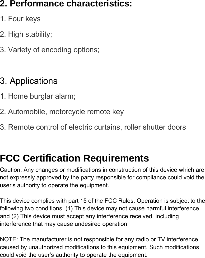  2. Performance characteristics: 1. Four keys 2. High stability; 3. Variety of encoding options;    3. Applications 1. Home burglar alarm; 2. Automobile, motorcycle remote key 3. Remote control of electric curtains, roller shutter doors  FCC Certification Requirements Caution: Any changes or modifications in construction of this device which are not expressly approved by the party responsible for compliance could void the user&apos;s authority to operate the equipment.  This device complies with part 15 of the FCC Rules. Operation is subject to the following two conditions: (1) This device may not cause harmful interference, and (2) This device must accept any interference received, including interference that may cause undesired operation.  NOTE: The manufacturer is not responsible for any radio or TV interference caused by unauthorized modifications to this equipment. Such modifications could void the user’s authority to operate the equipment.  