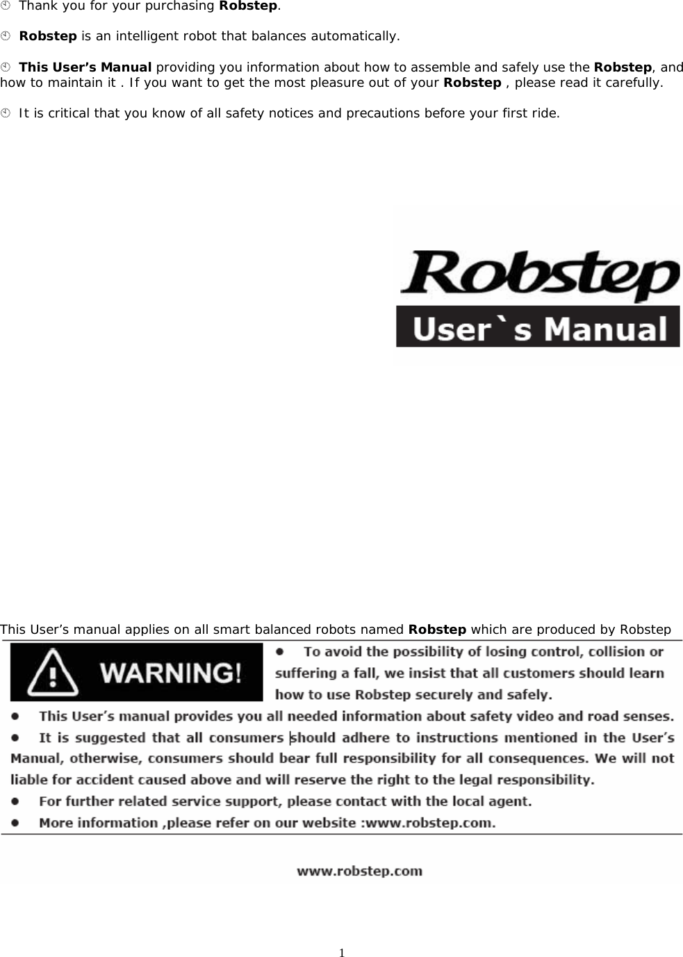 1  Thank you for your purchasing Robstep.   Robstep is an intelligent robot that balances automatically.   This User’s Manual providing you information about how to assemble and safely use the Robstep, and how to maintain it . If you want to get the most pleasure out of your Robstep , please read it carefully.   It is critical that you know of all safety notices and precautions before your first ride.                      This User’s manual applies on all smart balanced robots named Robstep which are produced by Robstep   