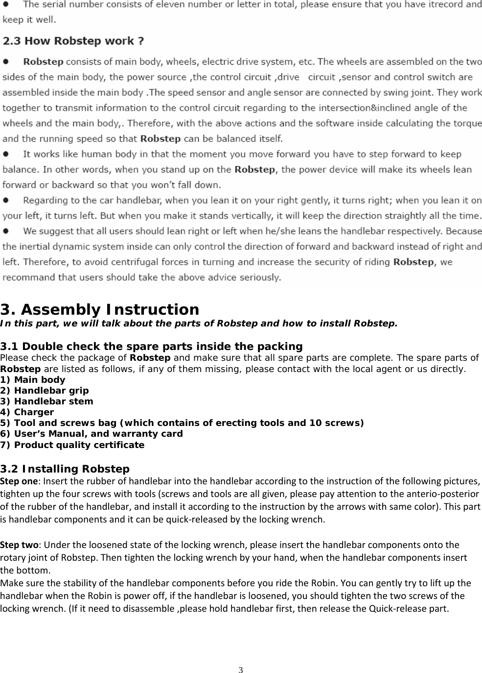 3   3. Assembly Instruction In this part, we will talk about the parts of Robstep and how to install Robstep.  3.1 Double check the spare parts inside the packing Please check the package of Robstep and make sure that all spare parts are complete. The spare parts of Robstep are listed as follows, if any of them missing, please contact with the local agent or us directly. 1) Main body 2) Handlebar grip 3) Handlebar stem 4) Charger 5) Tool and screws bag (which contains of erecting tools and 10 screws) 6) User’s Manual, and warranty card 7) Product quality certificate  3.2 Installing Robstep Stepone:Inserttherubberofhandlebarintothehandlebaraccordingtotheinstructionofthefollowingpictures,tightenupthefourscrewswithtools(screwsandtoolsareallgiven,pleasepayattentiontotheanterio‐posterioroftherubberofthehandlebar,andinstallitaccordingtotheinstructionbythearrowswithsamecolor).Thispartishandlebarcomponentsanditcanbequick‐releasedbythelockingwrench.Steptwo:Undertheloosenedstateofthelockingwrench,pleaseinsertthehandlebarcomponentsontotherotaryjointofRobstep.Thentightenthelockingwrenchbyyourhand,whenthehandlebarcomponentsinsertthebottom.MakesurethestabilityofthehandlebarcomponentsbeforeyouridetheRobin.YoucangentlytrytoliftupthehandlebarwhentheRobinispoweroff,ifthehandlebarisloosened,youshouldtightenthetwoscrewsofthelockingwrench.(Ifitneedtodisassemble,pleaseholdhandlebarfirst,thenreleasetheQuick‐releasepart.   