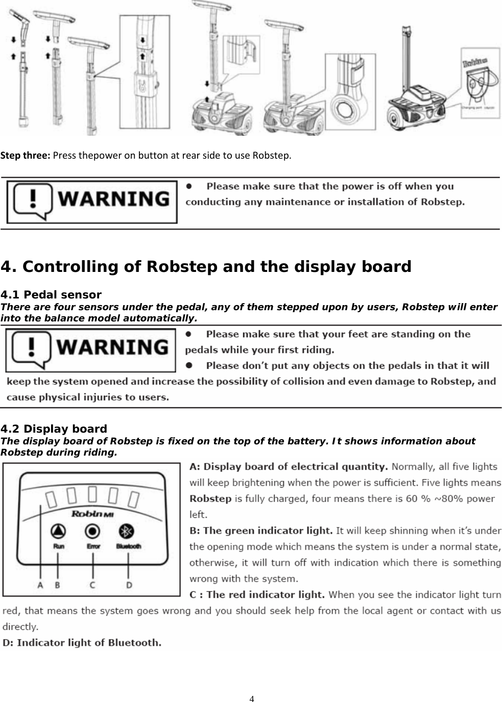 4  Stepthree:PressthepoweronbuttonatrearsidetouseRobstep.   4. Controlling of Robstep and the display board  4.1 Pedal sensor There are four sensors under the pedal, any of them stepped upon by users, Robstep will enter into the balance model automatically.   4.2 Display board The display board of Robstep is fixed on the top of the battery. It shows information about Robstep during riding.   