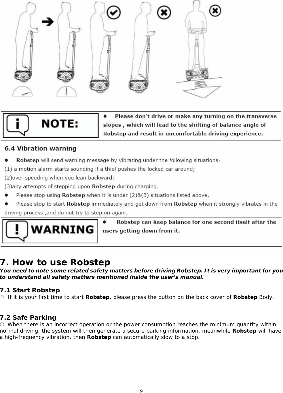 9   7. How to use Robstep You need to note some related safety matters before driving Robstep. It is very important for you to understand all safety matters mentioned inside the user’s manual.  7.1 Start Robstep  If it is your first time to start Robstep, please press the button on the back cover of Robstep Body.   7.2 Safe Parking  When there is an incorrect operation or the power consumption reaches the minimum quantity within normal driving, the system will then generate a secure parking information, meanwhile Robstep will have a high-frequency vibration, then Robstep can automatically slow to a stop. 