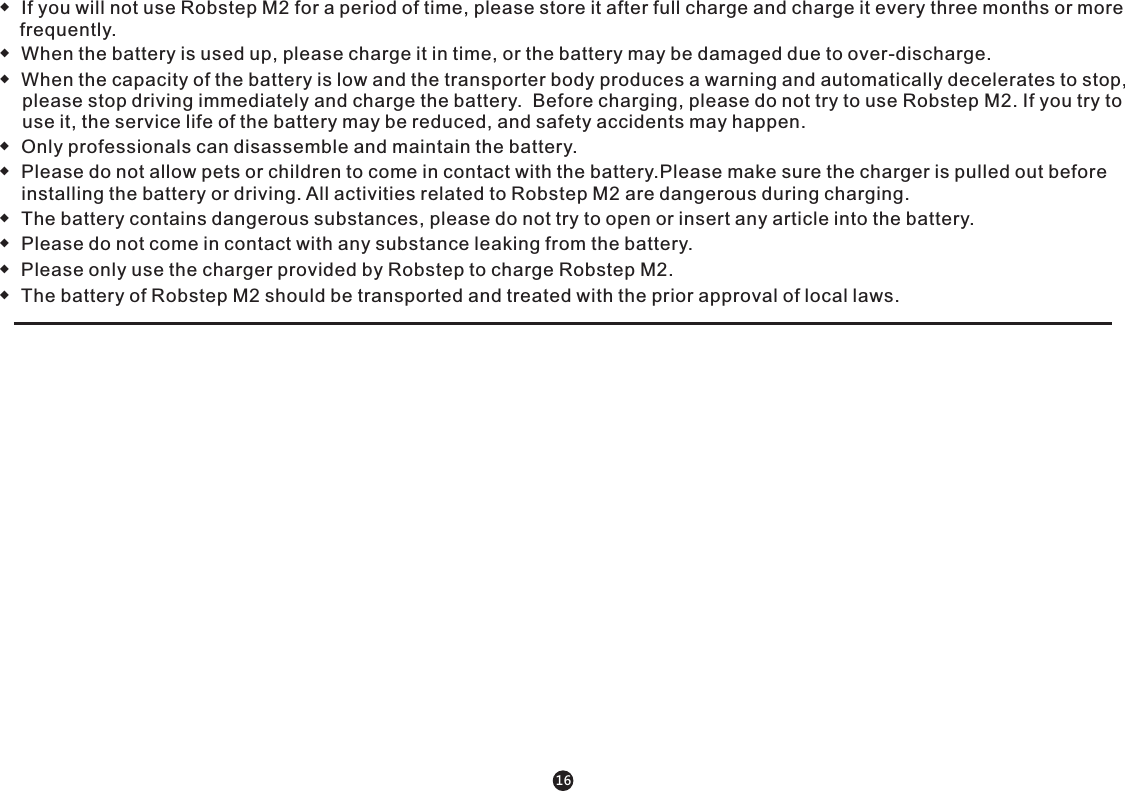 ◆  If you will not use Robstep M2 for a period of time, please store it after full charge and charge it every three months or more      frequently.◆  When the battery is used up, please charge it in time, or the battery may be damaged due to over-discharge.◆  When the capacity of the battery is low and the transporter body produces a warning and automatically decelerates to stop, please stop driving immediately and charge the battery.  Before charging, please do not try to use Robstep M2. If you try to use it, the service life of the battery may be reduced, and safety accidents may happen.  ◆  Only professionals can disassemble and maintain the battery. ◆  Please do not allow pets or children to come in contact with the battery.Please make sure the charger is pulled out before installing the battery or driving. All activities related to Robstep M2 are dangerous during charging.◆  The battery contains dangerous substances, please do not try to open or insert any article into the battery.◆  Please do not come in contact with any substance leaking from the battery.◆  Please only use the charger provided by Robstep to charge Robstep M2.◆  The battery of Robstep M2 should be transported and treated with the prior approval of local laws.      16