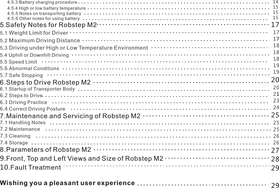       4.5.3 Battery charging procedure       4.5.4 High or low battery temperature      4.5.5 Notes on transporting battery      4.5.6 Other notes for using battery5.Safety Notes for Robstep M25.1 Weight Limit for Driver5.2 Maximum Driving Distance5.3 Driving under High or Low Temperature Environment5.4 Uphill or Downhill Driving5.5 Speed Limit5.6 Abnormal Conditions5.7 Safe Stopping6.Steps to Drive Robstep M26.1 Startup of Transporter Body6.2 Steps to Drive6.3 Driving Practice6.4 Correct Driving Posture7.Maintenance and Servicing of Robstep M27.1 Handling Notes7.2 Maintenance7.3 Cleaning7.4 Storage8.Parameters of Robstep M29.Front, Top and Left Views and Size of Robstep M210.Fault TreatmentWishing you a pleasant user experience1451151517171718811819192020212324252525262627282929