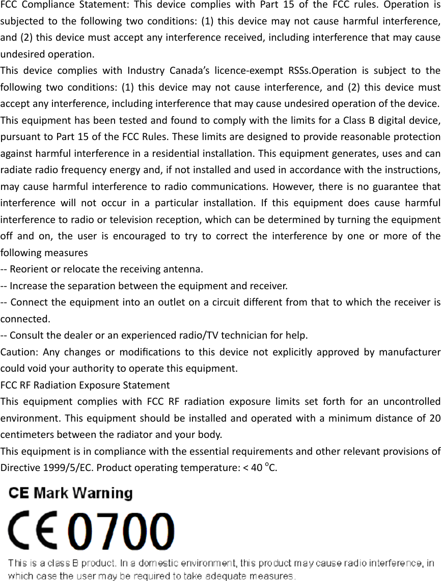 FCCComplianceStatement:ThisdevicecomplieswithPart15oftheFCCrules.Operationissubjectedtothefollowingtwoconditions:(1)thisdevicemaynotcauseharmfulinterference,and(2)thisdevicemustacceptanyinterferencereceived,includinginterferencethatmaycauseundesiredoperation.ThisdevicecomplieswithIndustryCanada’slicence‐exemptRSSs.Operationissubjecttothefollowingtwoconditions:(1)thisdevicemaynotcauseinterference,and(2)thisdevicemustacceptanyinterference,includinginterferencethatmaycauseundesiredoperationofthedevice.ThisequipmenthasbeentestedandfoundtocomplywiththelimitsforaClassBdigitaldevice,pursuanttoPart15oftheFCCRules.Theselimitsaredesignedtoprovidereasonableprotectionagainstharmfulinterferenceinaresidentialinstallation.Thisequipmentgenerates,usesandcanradiateradiofrequencyenergyand,ifnotinstalledandusedinaccordancewiththeinstructions,maycauseharmfulinterferencetoradiocommunications.However,thereisnoguaranteethatinterferencewillnotoccurinaparticularinstallation.Ifthisequipmentdoescauseharmfulinterferencetoradioortelevisionreception,whichcanbedeterminedbyturningtheequipmentoffandon,theuserisencouragedtotrytocorrecttheinterferencebyoneormoreofthefollowingmeasures‐‐Reorientorrelocatethereceivingantenna.‐‐Increasetheseparationbetweentheequipmentandreceiver.‐‐Connecttheequipmentintoanoutletonacircuitdifferentfromthattowhichthereceiverisconnected.‐‐Consultthedealeroranexperiencedradio/TVtechnicianforhelp.Caution:Anychangesormodiﬁcationstothisdevicenotexplicitlyapprovedbymanufacturercouldvoidyourauthoritytooperatethisequipment.FCCRFRadiationExposureStatementThisequipmentcomplieswithFCCRFradiationexposurelimitssetforthforanuncontrolledenvironment.Thisequipmentshouldbeinstalledandoperatedwithaminimumdistanceof20centimetersbetweentheradiatorandyourbody.ThisequipmentisincompliancewiththeessentialrequirementsandotherrelevantprovisionsofDirective1999/5/EC.Productoperatingtemperature:&lt;40oC.