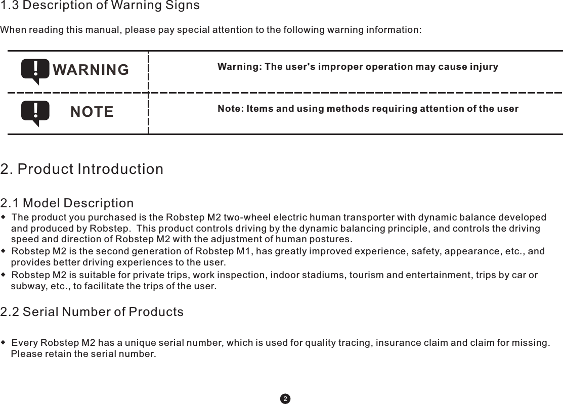 WARNING !NOTE !1.3 Description of Warning SignsWhen reading this manual, please pay special attention to the following warning information: Warning: The user&apos;s improper operation may cause injury Note: Items and using methods requiring attention of the user 2. Product Introduction2.1 Model Description◆  The product you purchased is the Robstep M2 two-wheel electric human transporter with dynamic balance developed and produced by Robstep.  This product controls driving by the dynamic balancing principle, and controls the driving speed and direction of Robstep M2 with the adjustment of human postures.◆  Robstep M2 is the second generation of Robstep M1, has greatly improved experience, safety, appearance, etc., and provides better driving experiences to the user. ◆  Robstep M2 is suitable for private trips, work inspection, indoor stadiums, tourism and entertainment, trips by car or subway, etc., to facilitate the trips of the user.2.2 Serial Number of Products◆  Every Robstep M2 has a unique serial number, which is used for quality tracing, insurance claim and claim for missing. Please retain the serial number. 2