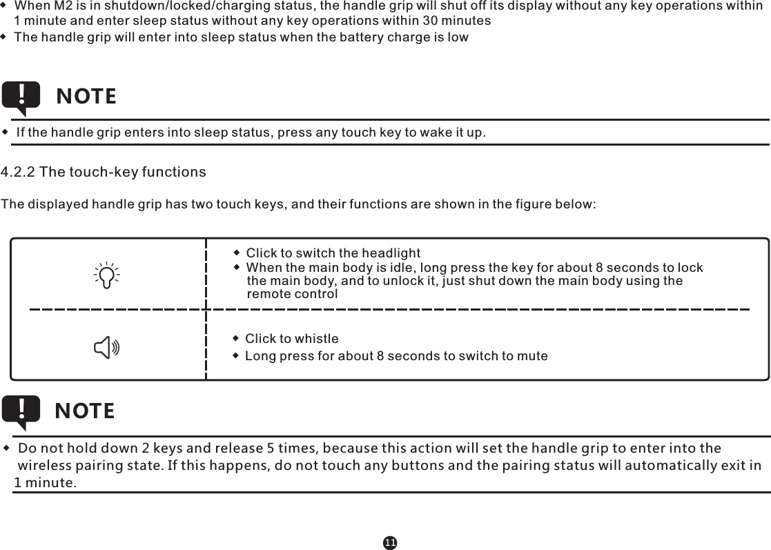 ◆  When M2 is in shutdown/locked/charging status, the handle grip will shut off its display without any key operations within     1 minute and enter sleep status without any key operations within 30 minutes◆  The handle grip will enter into sleep status when the battery charge is low       4.2.2 The touch-key functionsThe displayed handle grip has two touch keys, and their functions are shown in the figure below:◆  Click to switch the headlight◆  When the main body is idle, long press the key for about 8 seconds to lock     the main body, and to unlock it, just shut down the main body using the     remote control◆  Click to whistle◆  Long press for about 8 seconds to switch to mute◆  Do not hold down 2 keys and release 5 times, because this action will set the handle grip to enter into the     wireless pairing state. If this happens, do not touch any buttons and the pairing status will automatically exit in    1 minute.NOTE!11◆  If the handle grip enters into sleep status, press any touch key to wake it up.NOTE!