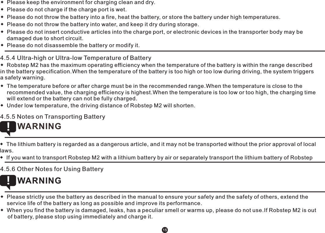 ◆  Please keep the environment for charging clean and dry.◆  Please do not charge if the charge port is wet.◆  Please do not throw the battery into a fire, heat the battery, or store the battery under high temperatures.◆  Please do not throw the battery into water, and keep it dry during storage.◆  Please do not insert conductive articles into the charge port, or electronic devices in the transporter body may be damaged due to short circuit. ◆  Please do not disassemble the battery or modify it.         4.5.4 Ultra-high or Ultra-low Temperature of Battery ◆  Robstep M2 has the maximum operating efficiency when the temperature of the battery is within the range described in the battery specification.When the temperature of the battery is too high or too low during driving, the system triggers a safety warning.◆  The temperature before or after charge must be in the recommended range.When the temperature is close to the recommended value, the charging efficiency is highest.When the temperature is too low or too high, the charging time will extend or the battery can not be fully charged.◆  Under low temperature, the driving distance of Robstep M2 will shorten. ◆  The lithium battery is regarded as a dangerous article, and it may not be transported without the prior approval of local laws. ◆  If you want to transport Robstep M2 with a lithium battery by air or separately transport the lithium battery of Robstep WARNING !4.5.6 Other Notes for Using Battery  ◆  Please strictly use the battery as described in the manual to ensure your safety and the safety of others, extend the service life of the battery as long as possible and improve its performance.◆  When you find the battery is damaged, leaks, has a peculiar smell or warms up, please do not use.If Robstep M2 is out of battery, please stop using immediately and charge it. WARNING !154.5.5 Notes on Transporting Battery