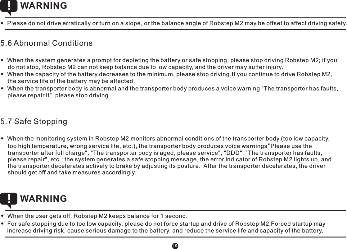 5.6 Abnormal Conditions◆  When the system generates a prompt for depleting the battery or safe stopping, please stop driving Robstep M2; if you do not stop, Robstep M2 can not keep balance due to low capacity, and the driver may suffer injury.  ◆  When the capacity of the battery decreases to the minimum, please stop driving.If you continue to drive Robstep M2, the service life of the battery may be affected.◆  When the transporter body is abnormal and the transporter body produces a voice warning &quot;The transporter has faults, please repair it&quot;, please stop driving. 5.7 Safe Stopping ◆  When the monitoring system in Robstep M2 monitors abnormal conditions of the transporter body (too low capacity, too high temperature, wrong service life, etc.), the transporter body produces voice warnings &quot;Please use the transporter after full charge&quot;, &quot;The transporter body is aged, please service&quot;, &quot;DDD&quot;, &quot;The transporter has faults, please repair&quot;, etc.; the system generates a safe stopping message, the error indicator of Robstep M2 lights up, and the transporter decelerates actively to brake by adjusting its posture.  After the transporter decelerates, the driver should get off and take measures accordingly. ◆  Please do not drive erratically or turn on a slope, or the balance angle of Robstep M2 may be offset to affect driving safety. WARNING !◆  When the user gets off, Robstep M2 keeps balance for 1 second.◆  For safe stopping due to too low capacity, please do not force startup and drive of Robstep M2.Forced startup may increase driving risk, cause serious damage to the battery, and reduce the service life and capacity of the battery.  WARNING !19